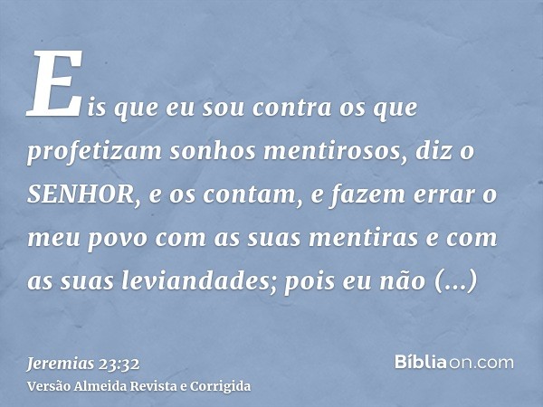 Eis que eu sou contra os que profetizam sonhos mentirosos, diz o SENHOR, e os contam, e fazem errar o meu povo com as suas mentiras e com as suas leviandades; p