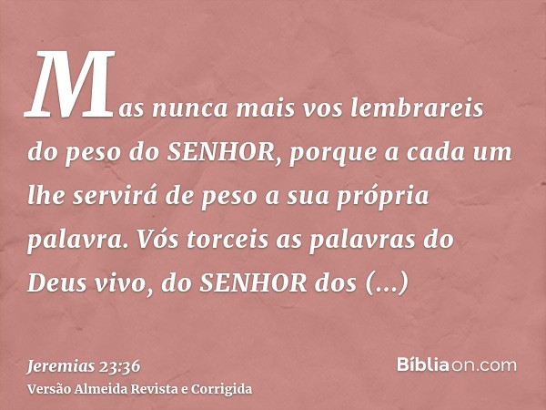 Mas nunca mais vos lembrareis do peso do SENHOR, porque a cada um lhe servirá de peso a sua própria palavra. Vós torceis as palavras do Deus vivo, do SENHOR dos