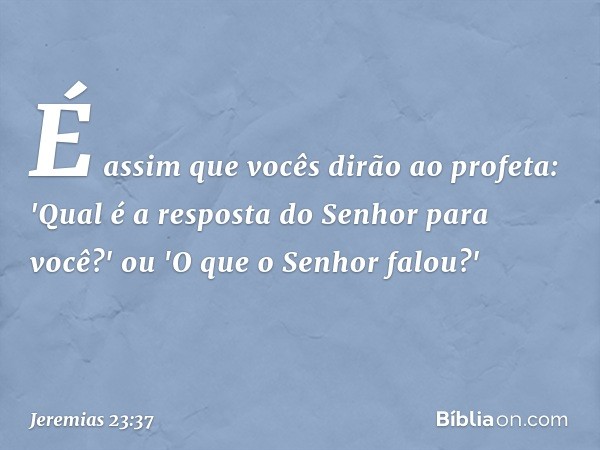 É assim que vocês dirão ao profeta: 'Qual é a resposta do Senhor para você?' ou 'O que o Senhor falou?' -- Jeremias 23:37