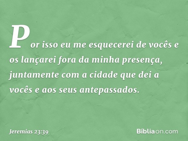 Por isso eu me esquecerei de vocês e os lançarei fora da minha presença, juntamente com a cidade que dei a vocês e aos seus antepassados. -- Jeremias 23:39