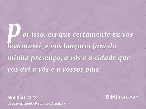 por isso, eis que certamente eu vos levantarei, e vos lançarei fora da minha presença, a vós e a cidade que vos dei a vós e a vossos pais;