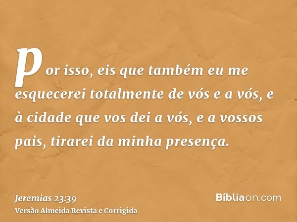 por isso, eis que também eu me esquecerei totalmente de vós e a vós, e à cidade que vos dei a vós, e a vossos pais, tirarei da minha presença.