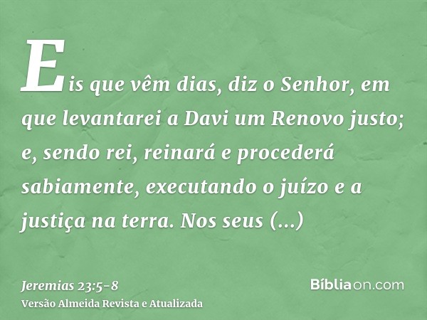 Eis que vêm dias, diz o Senhor, em que levantarei a Davi um Renovo justo; e, sendo rei, reinará e procederá sabiamente, executando o juízo e a justiça na terra.