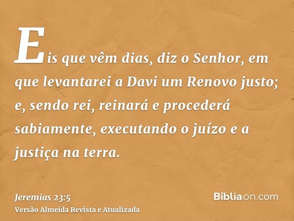 Eis que vêm dias, diz o Senhor, em que levantarei a Davi um Renovo justo; e, sendo rei, reinará e procederá sabiamente, executando o juízo e a justiça na terra.