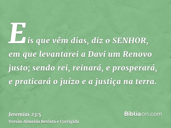 Eis que vêm dias, diz o SENHOR, em que levantarei a Davi um Renovo justo; sendo rei, reinará, e prosperará, e praticará o juízo e a justiça na terra.