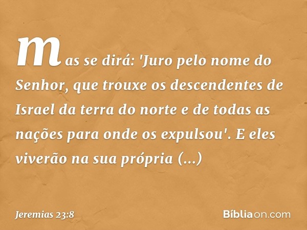 mas se dirá: 'Juro pelo nome do Senhor, que trouxe os descendentes de Israel da terra do norte e de todas as nações para onde os expul­sou'. E eles viverão na s