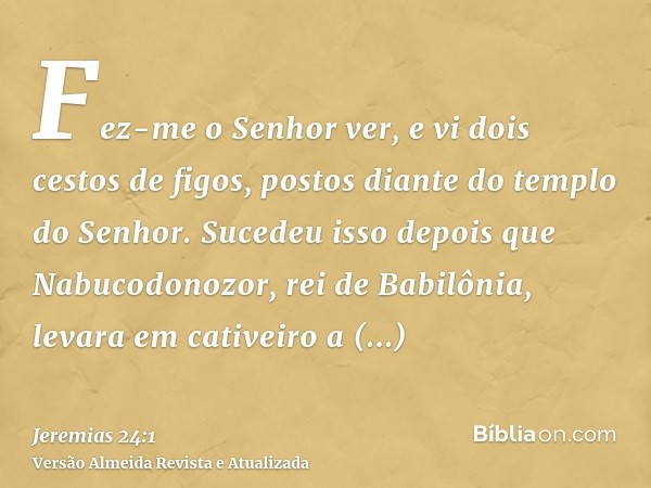 Fez-me o Senhor ver, e vi dois cestos de figos, postos diante do templo do Senhor. Sucedeu isso depois que Nabucodonozor, rei de Babilônia, levara em cativeiro 