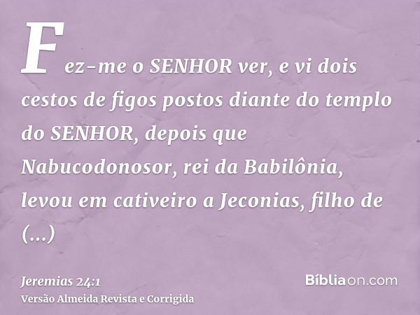 Fez-me o SENHOR ver, e vi dois cestos de figos postos diante do templo do SENHOR, depois que Nabucodonosor, rei da Babilônia, levou em cativeiro a Jeconias, fil