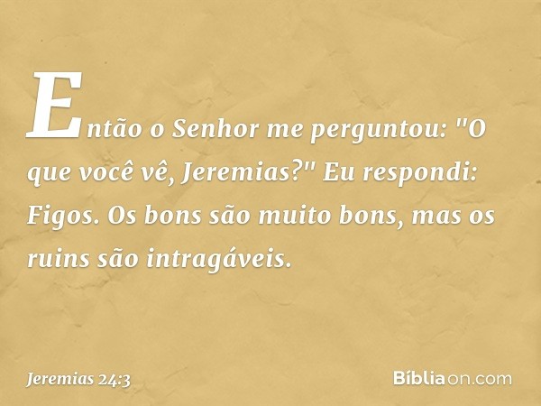 Então o Senhor me perguntou: "O que você vê, Jeremias?"
Eu respondi: Figos. Os bons são muito bons, mas os ruins são intragáveis. -- Jeremias 24:3