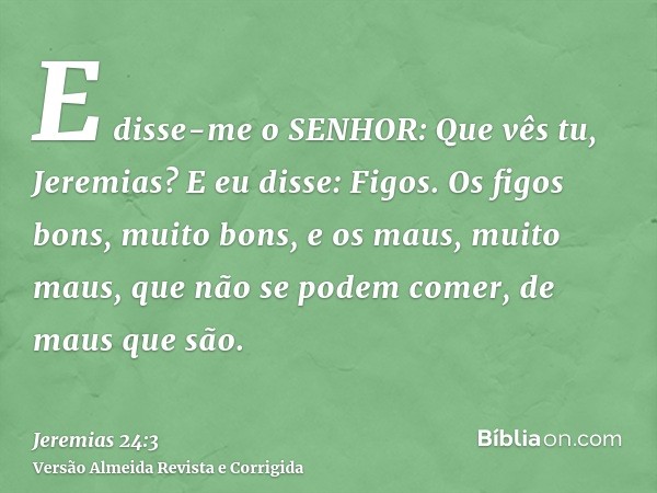 E disse-me o SENHOR: Que vês tu, Jeremias? E eu disse: Figos. Os figos bons, muito bons, e os maus, muito maus, que não se podem comer, de maus que são.