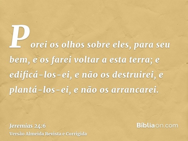 Porei os olhos sobre eles, para seu bem, e os farei voltar a esta terra; e edificá-los-ei, e não os destruirei, e plantá-los-ei, e não os arrancarei.