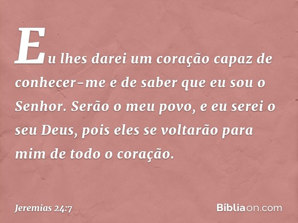 Eu lhes darei um coração capaz de conhecer-me e de saber que eu sou o Senhor. Serão o meu povo, e eu serei o seu Deus, pois eles se voltarão para mim de todo o 