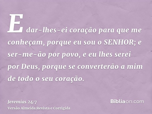 E dar-lhes-ei coração para que me conheçam, porque eu sou o SENHOR; e ser-me-ão por povo, e eu lhes serei por Deus, porque se converterão a mim de todo o seu co
