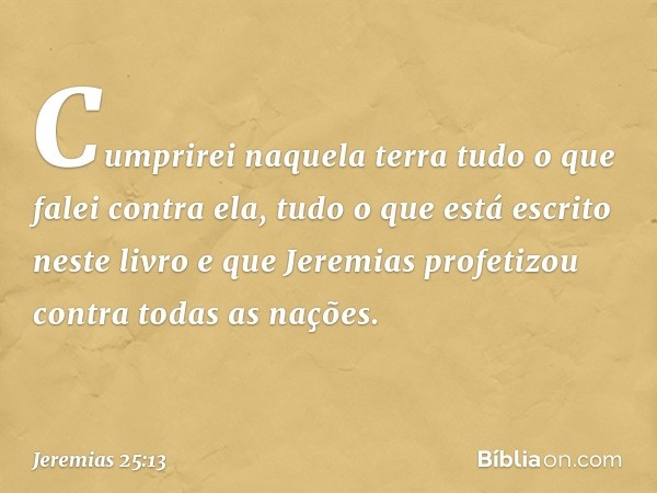 Cumprirei naquela terra tudo o que falei contra ela, tudo o que está escrito neste livro e que Jeremias profetizou contra todas as nações. -- Jeremias 25:13