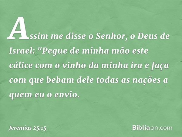 Assim me disse o Senhor, o Deus de Israel: "Pegue de minha mão este cálice com o vinho da minha ira e faça com que bebam dele todas as nações a quem eu o envio.