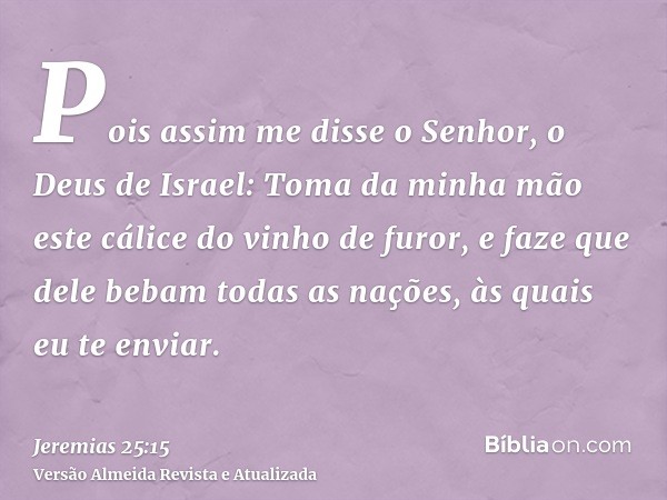 Pois assim me disse o Senhor, o Deus de Israel: Toma da minha mão este cálice do vinho de furor, e faze que dele bebam todas as nações, às quais eu te enviar.