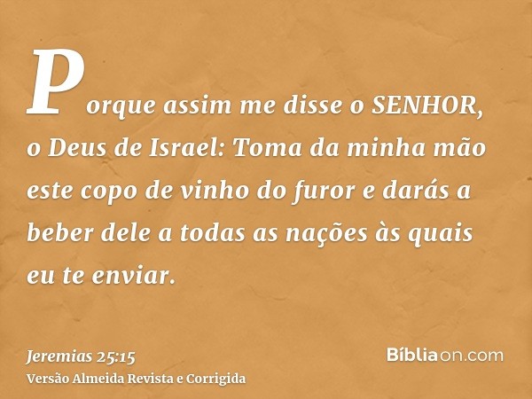 Porque assim me disse o SENHOR, o Deus de Israel: Toma da minha mão este copo de vinho do furor e darás a beber dele a todas as nações às quais eu te enviar.