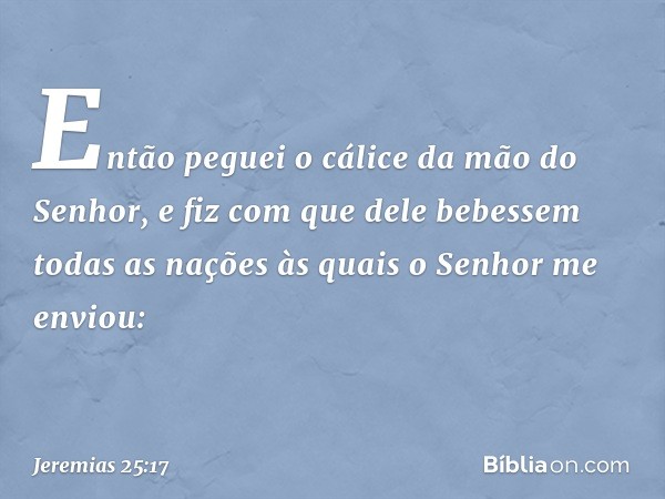 Então peguei o cálice da mão do Senhor, e fiz com que dele bebessem todas as nações às quais o Senhor me enviou: -- Jeremias 25:17