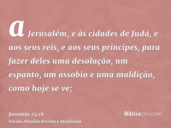 a Jerusalém, e às cidades de Judá, e aos seus reis, e aos seus principes, para fazer deles uma desolação, um espanto, um assobio e uma maldição, como hoje se ve