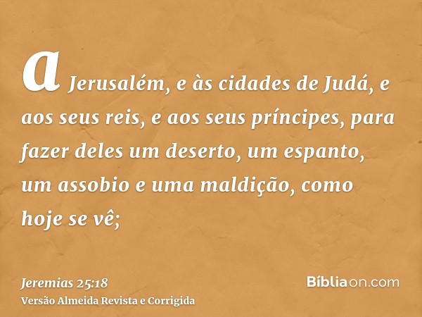 a Jerusalém, e às cidades de Judá, e aos seus reis, e aos seus príncipes, para fazer deles um deserto, um espanto, um assobio e uma maldição, como hoje se vê;