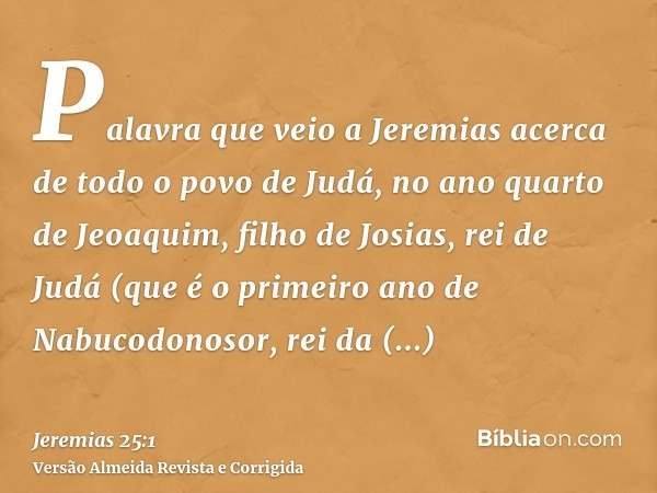 Palavra que veio a Jeremias acerca de todo o povo de Judá, no ano quarto de Jeoaquim, filho de Josias, rei de Judá (que é o primeiro ano de Nabucodonosor, rei d