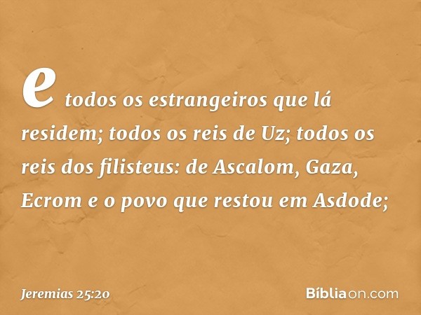 e todos os estrangeiros que lá residem; todos os reis de Uz; todos os reis dos filisteus: de Ascalom, Gaza, Ecrom e o povo que restou em Asdode; -- Jeremias 25: