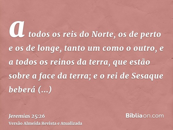 a todos os reis do Norte, os de perto e os de longe, tanto um como o outro, e a todos os reinos da terra, que estão sobre a face da terra; e o rei de Sesaque be