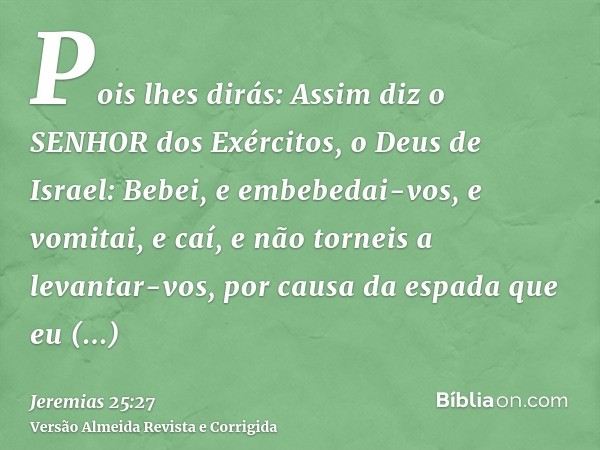 Pois lhes dirás: Assim diz o SENHOR dos Exércitos, o Deus de Israel: Bebei, e embebedai-vos, e vomitai, e caí, e não torneis a levantar-vos, por causa da espada