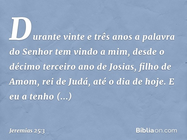 "Durante vinte e três anos a palavra do Senhor tem vindo a mim, desde o décimo terceiro ano de Josias, filho de Amom, rei de Judá, até o dia de hoje. E eu a ten