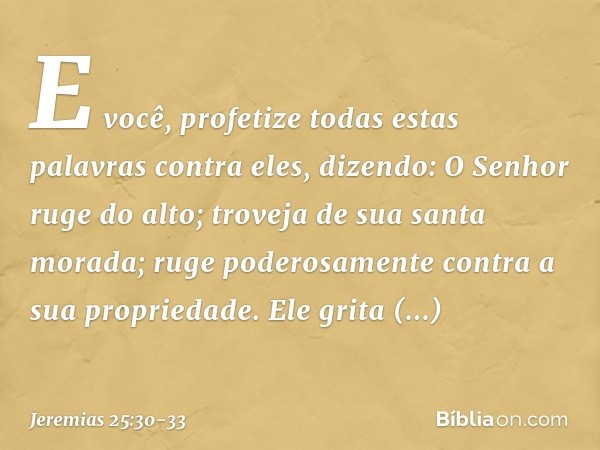 "E você, profetize todas estas palavras contra eles, dizendo:
"O Senhor ruge do alto;
troveja de sua santa morada;
ruge poderosamente
contra a sua propriedade.
