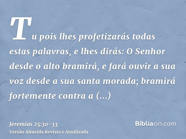 Tu pois lhes profetizarás todas estas palavras, e lhes dirás: O Senhor desde o alto bramirá, e fará ouvir a sua voz desde a sua santa morada; bramirá fortemente