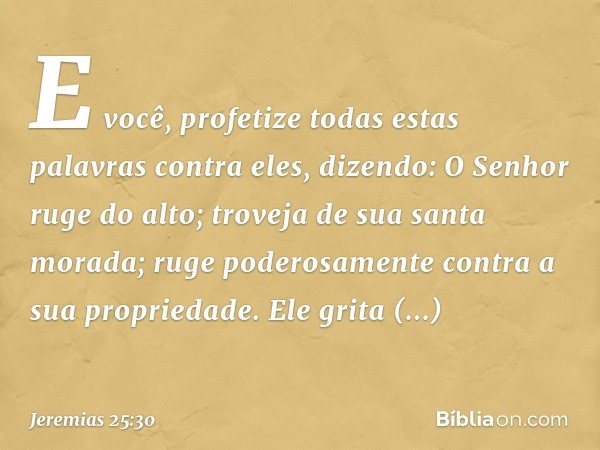 "E você, profetize todas estas palavras contra eles, dizendo:
"O Senhor ruge do alto;
troveja de sua santa morada;
ruge poderosamente
contra a sua propriedade.
