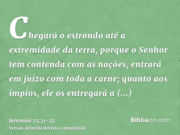 Chegará o estrondo até a extremidade da terra, porque o Senhor tem contenda com as nações, entrará em juízo com toda a carne; quanto aos ímpios, ele os entregar