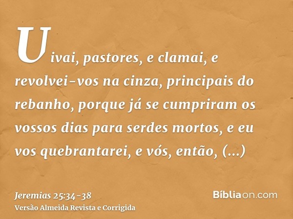 Uivai, pastores, e clamai, e revolvei-vos na cinza, principais do rebanho, porque já se cumpriram os vossos dias para serdes mortos, e eu vos quebrantarei, e vó