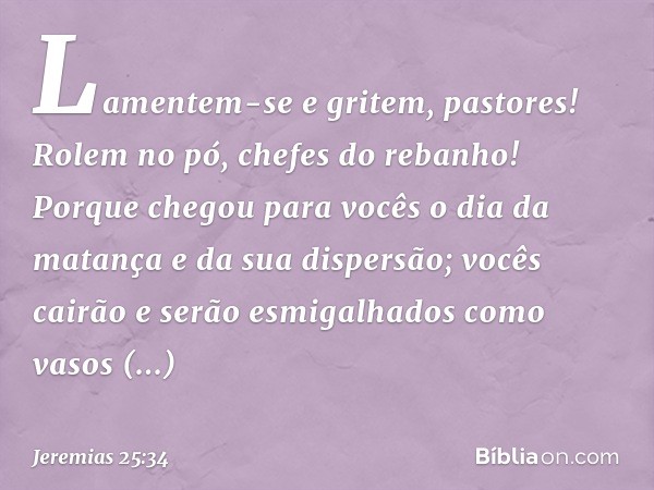 Lamentem-se e gritem, pastores!
Rolem no pó, chefes do rebanho!
Porque chegou para vocês
o dia da matança
e da sua dispersão;
vocês cairão e serão esmigalhados
