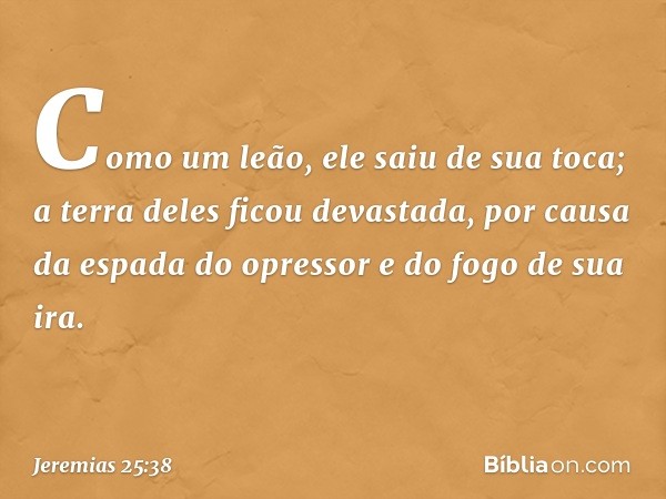 Como um leão, ele saiu de sua toca;
a terra deles ficou devastada,
por causa da espada do opressor
e do fogo de sua ira. -- Jeremias 25:38