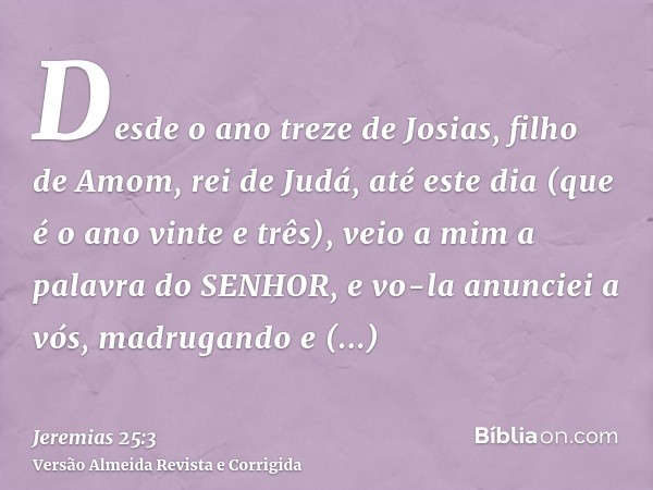 Desde o ano treze de Josias, filho de Amom, rei de Judá, até este dia (que é o ano vinte e três), veio a mim a palavra do SENHOR, e vo-la anunciei a vós, madrug