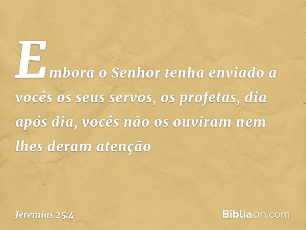 "Embora o Senhor tenha enviado a vocês os seus servos, os profetas, dia após dia, vocês não os ouviram nem lhes deram atenção -- Jeremias 25:4