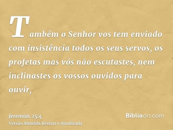 Também o Senhor vos tem enviado com insistência todos os seus servos, os profetas mas vós não escutastes, nem inclinastes os vossos ouvidos para ouvir,