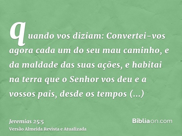 quando vos diziam: Convertei-vos agora cada um do seu mau caminho, e da maldade das suas ações, e habitai na terra que o Senhor vos deu e a vossos pais, desde o