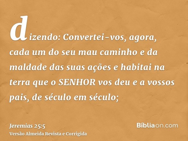 dizendo: Convertei-vos, agora, cada um do seu mau caminho e da maldade das suas ações e habitai na terra que o SENHOR vos deu e a vossos pais, de século em sécu