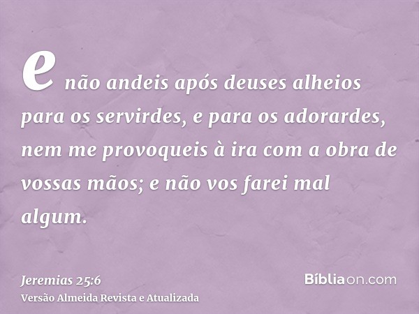 e não andeis após deuses alheios para os servirdes, e para os adorardes, nem me provoqueis à ira com a obra de vossas mãos; e não vos farei mal algum.