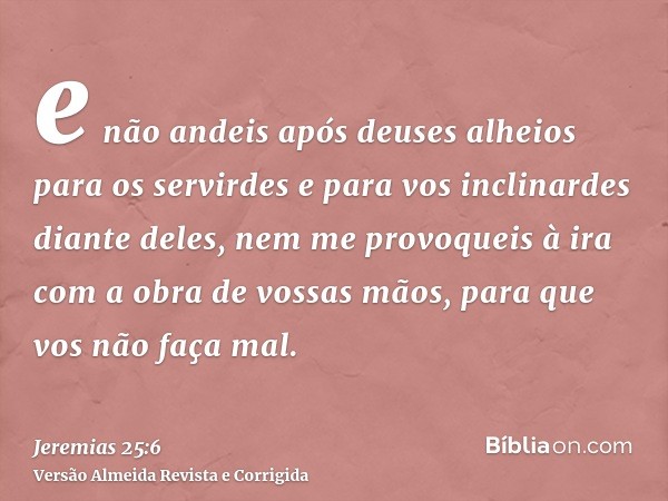 e não andeis após deuses alheios para os servirdes e para vos inclinardes diante deles, nem me provoqueis à ira com a obra de vossas mãos, para que vos não faça