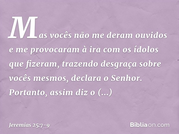 " 'Mas vocês não me deram ouvidos e me provocaram à ira com os ídolos que fize­ram, trazendo desgraça sobre vocês mesmos', decla­ra o Senhor. "Portanto, assim d