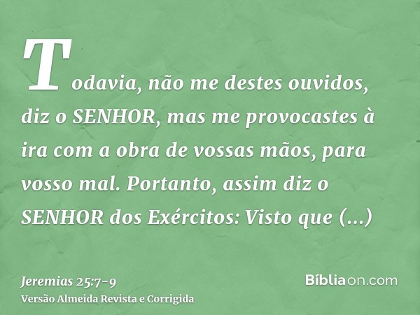 Todavia, não me destes ouvidos, diz o SENHOR, mas me provocastes à ira com a obra de vossas mãos, para vosso mal.Portanto, assim diz o SENHOR dos Exércitos: Vis