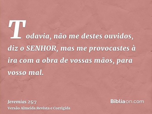 Todavia, não me destes ouvidos, diz o SENHOR, mas me provocastes à ira com a obra de vossas mãos, para vosso mal.