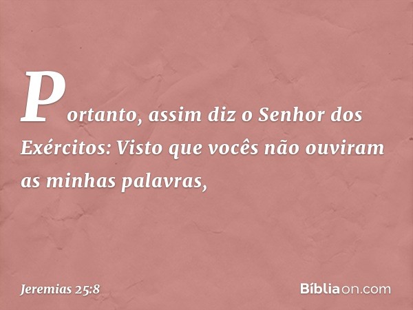 "Portanto, assim diz o Senhor dos Exércitos: 'Visto que vocês não ouviram as minhas palavras, -- Jeremias 25:8