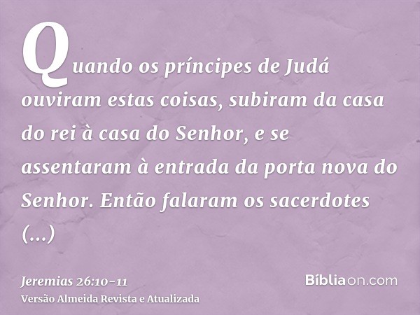 Quando os príncipes de Judá ouviram estas coisas, subiram da casa do rei à casa do Senhor, e se assentaram à entrada da porta nova do Senhor.Então falaram os sa