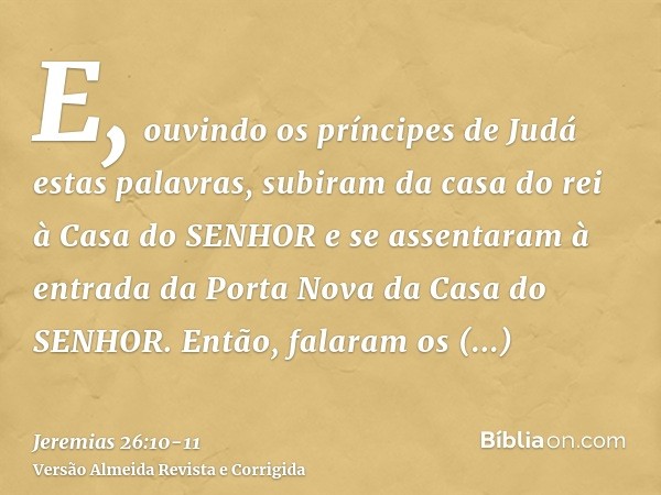 E, ouvindo os príncipes de Judá estas palavras, subiram da casa do rei à Casa do SENHOR e se assentaram à entrada da Porta Nova da Casa do SENHOR.Então, falaram