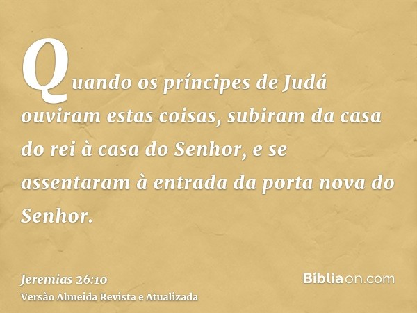 Quando os príncipes de Judá ouviram estas coisas, subiram da casa do rei à casa do Senhor, e se assentaram à entrada da porta nova do Senhor.